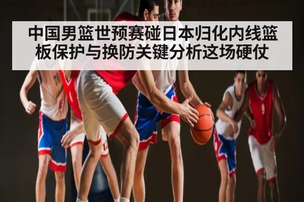中国男篮世预赛碰日本归化内线篮板保护与换防关键分析这场硬仗 - leisu
